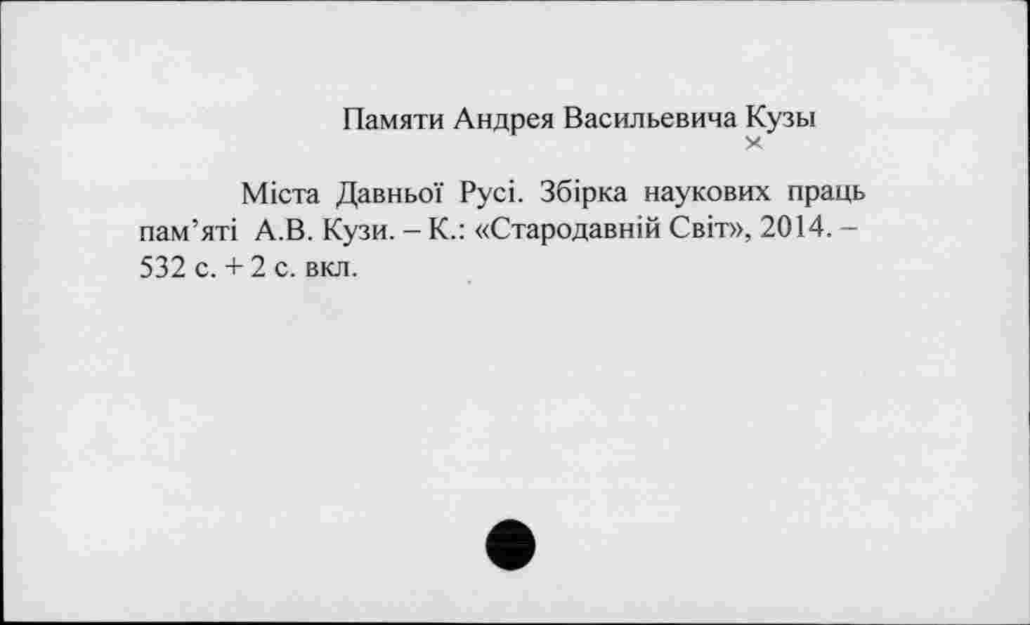 ﻿Памяти Андрея Васильевича Кузы
X
Міста Давньої Русі. Збірка наукових праць пам’яті А.В. Кузи. - К.: «Стародавній Світ», 2014. -532 с. + 2 с. вкл.